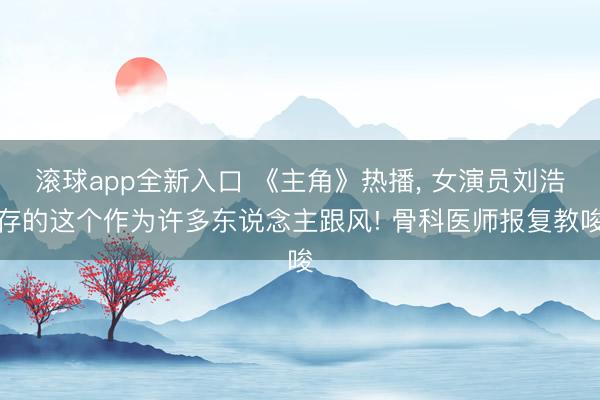 滚球app全新入口 《主角》热播, 女演员刘浩存的这个作为许多东说念主跟风! 骨科医师报复教唆