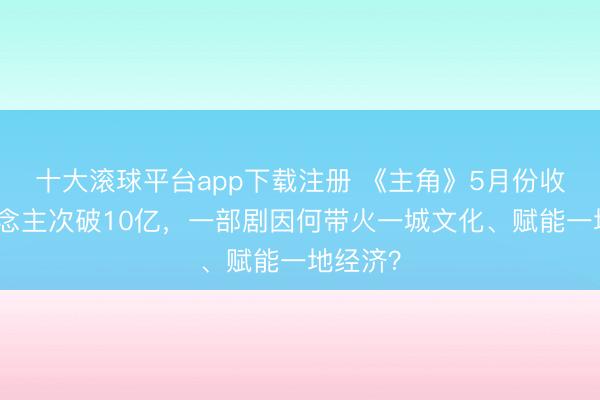十大滚球平台app下载注册 《主角》5月份收视东说念主次破10亿,一部剧因何带火一城文化、赋能一地经济?