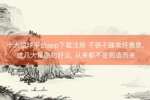 十大滚球平台app下载注册 不骄不躁常怀善意, 这几大星座的好运, 从来都不是假造而来