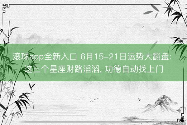 滚球app全新入口 6月15-21日运势大翻盘: 这三个星座财路滔滔, 功德自动找上门