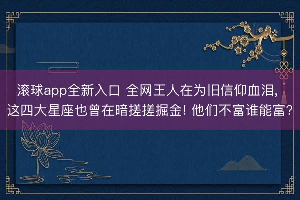 滚球app全新入口 全网王人在为旧信仰血泪, 这四大星座也曾在暗搓搓掘金! 他们不富谁能富?
