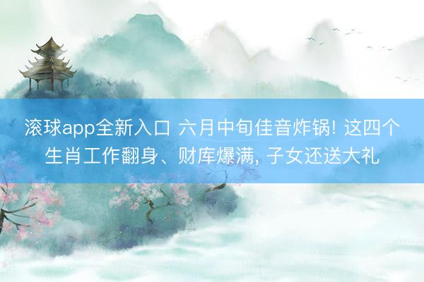 滚球app全新入口 六月中旬佳音炸锅! 这四个生肖工作翻身、财库爆满， 子女还送大礼