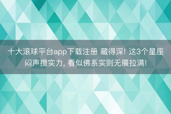 十大滚球平台app下载注册 藏得深! 这3个星座闷声攒实力, 看似佛系实则无餍拉满!