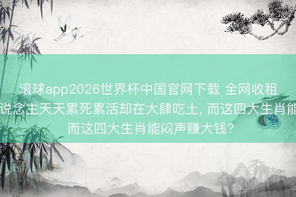 滚球app2026世界杯中国官网下载 全网收租! 为什么有东说念主天天累死累活却在大肆吃土, 而这四大生肖能闷声赚大钱?