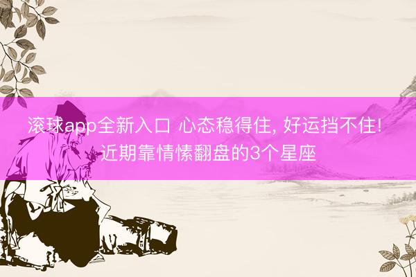 滚球app全新入口 心态稳得住, 好运挡不住! 近期靠情愫翻盘的3个星座