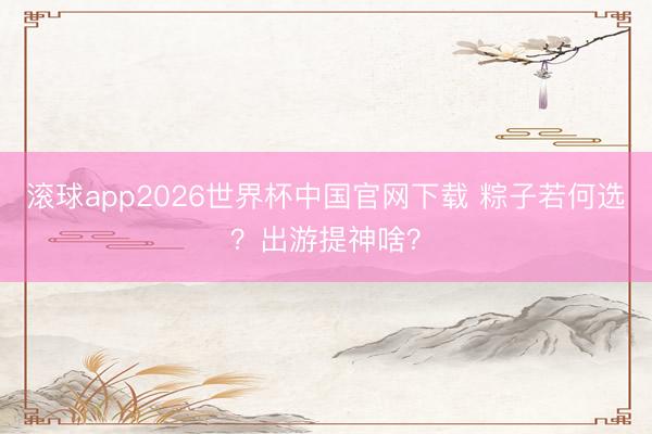 滚球app2026世界杯中国官网下载 粽子若何选?出游提神啥?