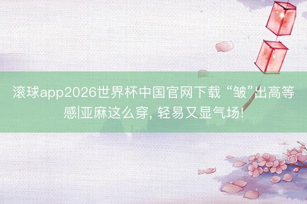 滚球app2026世界杯中国官网下载 “皱”出高等感|亚麻这么穿,<a href=