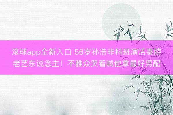 滚球app全新入口 56岁孙浩非科班演活秦腔老艺东说念主!不雅众哭着喊他拿最好男配