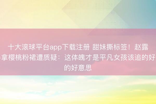 十大滚球平台app下载注册 甜妹撕标签!赵露想手拿樱桃粉裙遭质疑:这体魄才是平凡女孩该追的好意思
