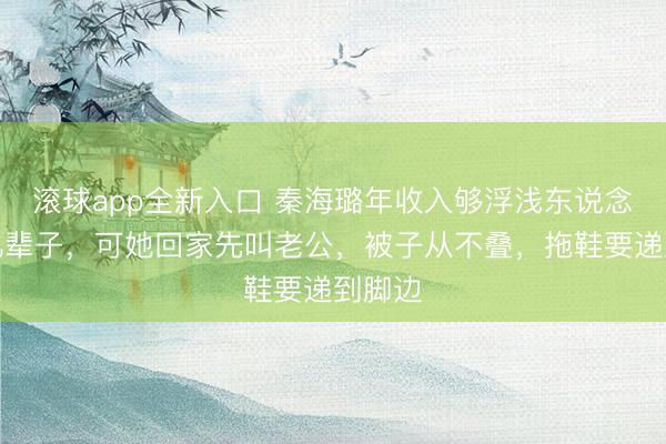 滚球app全新入口 秦海璐年收入够浮浅东说念主花几辈子，可她回家先叫老公，被子从不叠，拖鞋要递到脚边