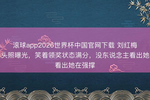 滚球app2026世界杯中国官网下载 刘红梅临了出头照曝光，笑着领奖状态满分，没东说念主看出她在强撑