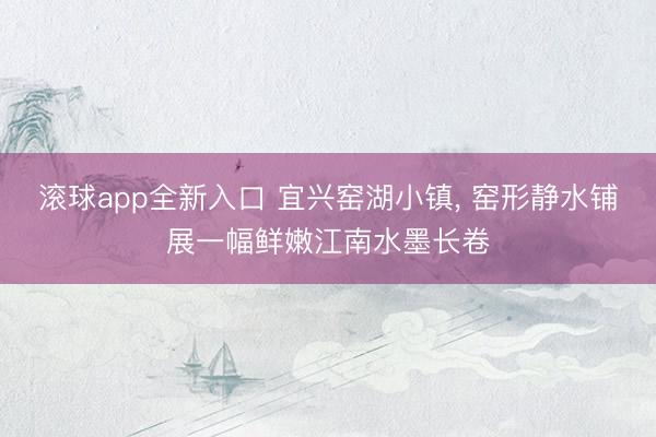 滚球app全新入口 宜兴窑湖小镇， 窑形静水铺展一幅鲜嫩江南水墨长卷