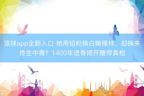 滚球app全新入口 她用铅粉换白嫩模样，却换来终生中毒？1400年遗骨揭开雕悍真相