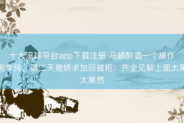 十大滚球平台app下载注册 马頔醉酒一个操作误删李纯，第二天撒娇求加回被拒：齐全见解上面太果然