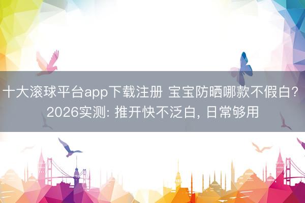 十大滚球平台app下载注册 宝宝防晒哪款不假白? 2026实测: 推开快不泛白， 日常够用