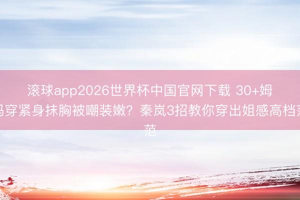 滚球app2026世界杯中国官网下载 30+姆妈穿紧身抹胸被嘲装嫩？秦岚3招教你穿出姐感高档范