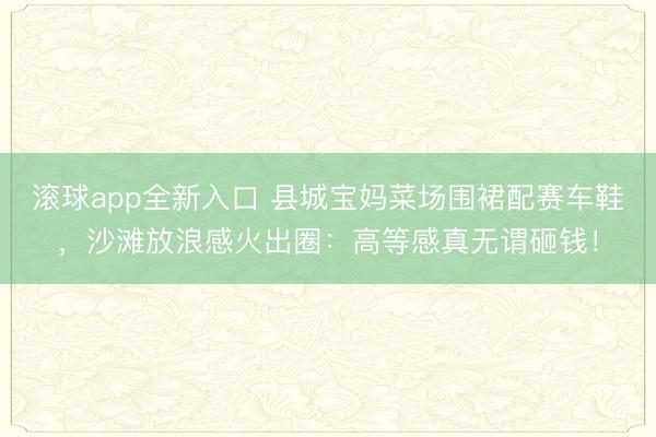 滚球app全新入口 县城宝妈菜场围裙配赛车鞋,沙滩放浪感火出圈:高等感真无谓砸钱!