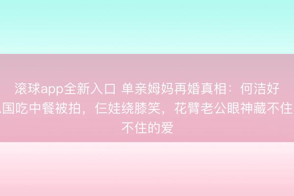 滚球app全新入口 单亲姆妈再婚真相：何洁好意思国吃中餐被拍，仨娃绕膝笑，花臂老公眼神藏不住的爱