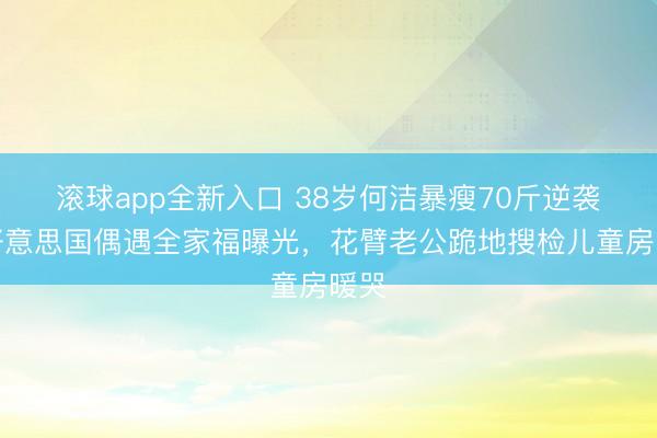 滚球app全新入口 38岁何洁暴瘦70斤逆袭！好意思国偶遇全家福曝光，花臂老公跪地搜检儿童房暖哭