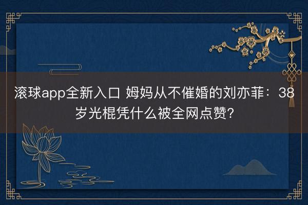 滚球app全新入口 姆妈从不催婚的刘亦菲:38岁光棍凭什么被全网点赞?