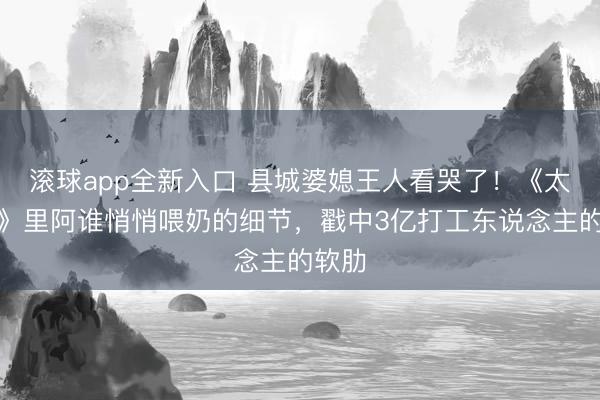 滚球app全新入口 县城婆媳王人看哭了！《太行谣》里阿谁悄悄喂奶的细节，戳中3亿打工东说念主的软肋