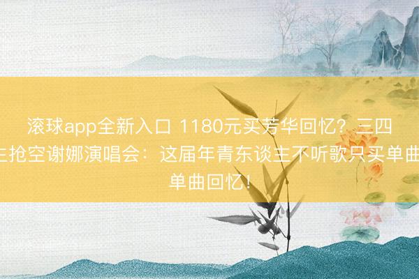 滚球app全新入口 1180元买芳华回忆？三四线后生抢空谢娜演唱会：这届年青东谈主不听歌只买单曲回忆！