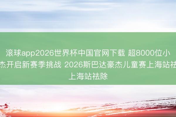 滚球app2026世界杯中国官网下载 超8000位小豪杰开启新赛季挑战 2026斯巴达豪杰儿童赛上海站祛除