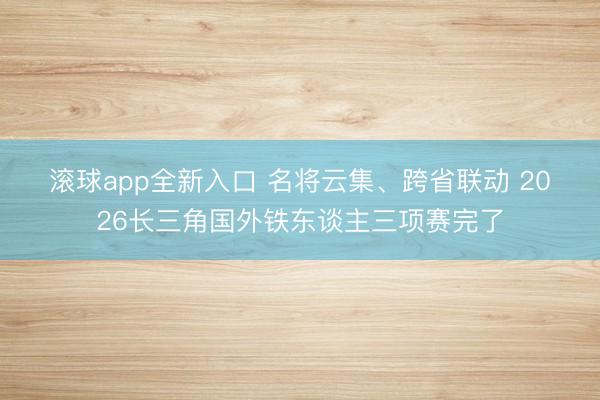 滚球app全新入口 名将云集、跨省联动 2026长三角国外铁东谈主三项赛完了