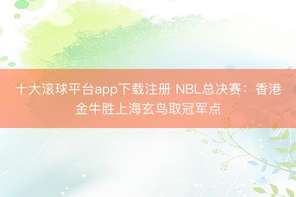 十大滚球平台app下载注册 NBL总决赛:香港金牛胜上海玄鸟取冠军点