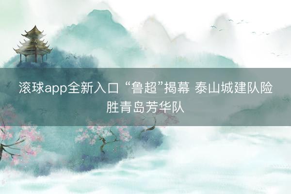 滚球app全新入口 “鲁超”揭幕 泰山城建队险胜青岛芳华队