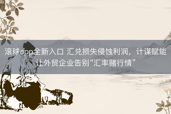 滚球app全新入口 汇兑损失侵蚀利润，计谋赋能让外贸企业告别“汇率赌行情”