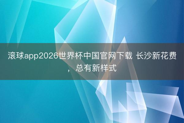 滚球app2026世界杯中国官网下载 长沙新花费,总有新样式