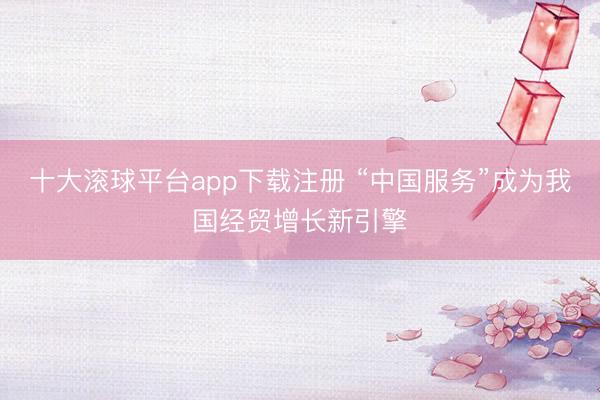 十大滚球平台app下载注册 “中国服务”成为我国经贸增长新引擎