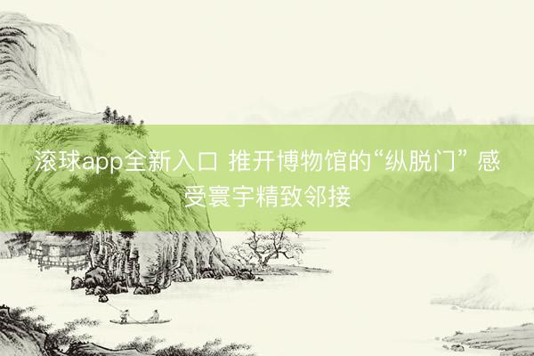 滚球app全新入口 推开博物馆的“纵脱门” 感受寰宇精致邻接