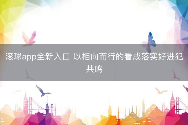 滚球app全新入口 以相向而行的看成落实好进犯共鸣