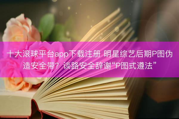 十大滚球平台app下载注册 明星综艺后期P图伪造安全带？谈路安全辞谢“P图式遵法”