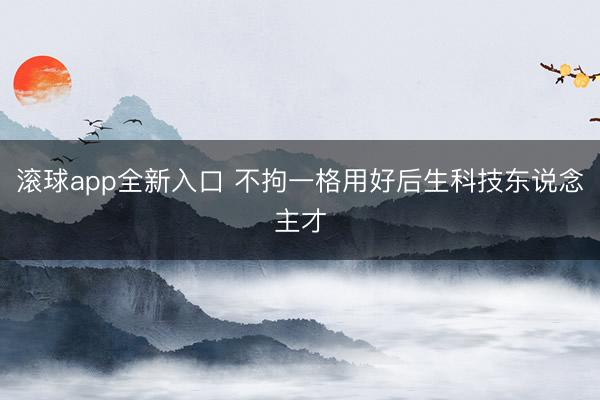 滚球app全新入口 不拘一格用好后生科技东说念主才