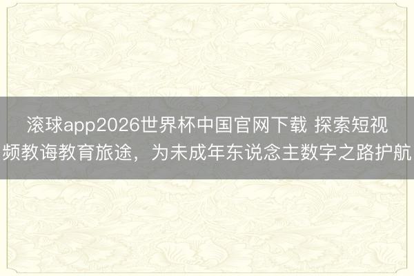 滚球app2026世界杯中国官网下载 探索短视频教诲教育旅途，为未成年东说念主数字之路护航