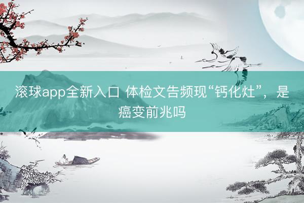 滚球app全新入口 体检文告频现“钙化灶”，是癌变前兆吗