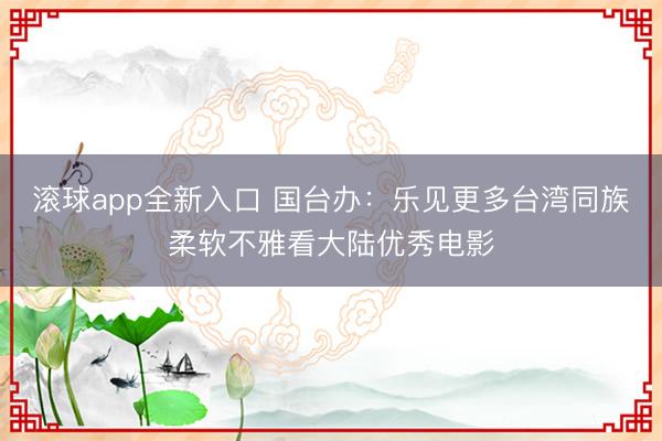 滚球app全新入口 国台办：乐见更多台湾同族柔软不雅看大陆优秀电影