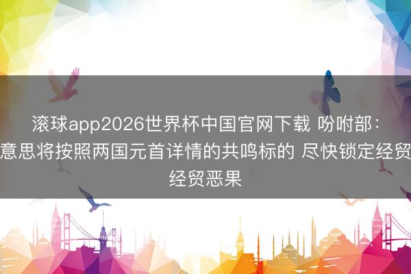 滚球app2026世界杯中国官网下载 吩咐部：中好意思将按照两国元首详情的共鸣标的 尽快锁定经贸恶果