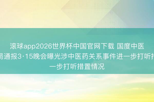 滚球app2026世界杯中国官网下载 国度中医药管束局通报3·15晚会曝光涉中医药关系事件进一步打听措置情况