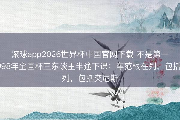 滚球app2026世界杯中国官网下载 不是第一次！1998年全国杯三东谈主半途下课：车范根在列，包括突尼斯