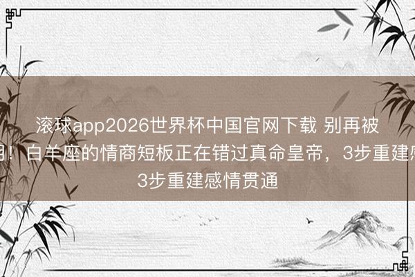滚球app2026世界杯中国官网下载 别再被心跳利用！白羊座的情商短板正在错过真命皇帝，3步重建感情贯通