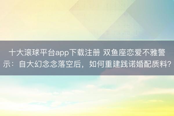十大滚球平台app下载注册 双鱼座恋爱不雅警示：自大幻念念落空后，如何重建践诺婚配质料？