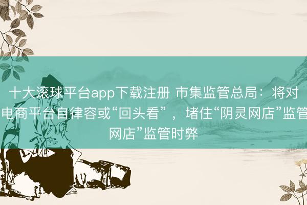 十大滚球平台app下载注册 市集监管总局：将对81家电商平台自律容或“回头看” ，堵住“阴灵网店”监管时弊