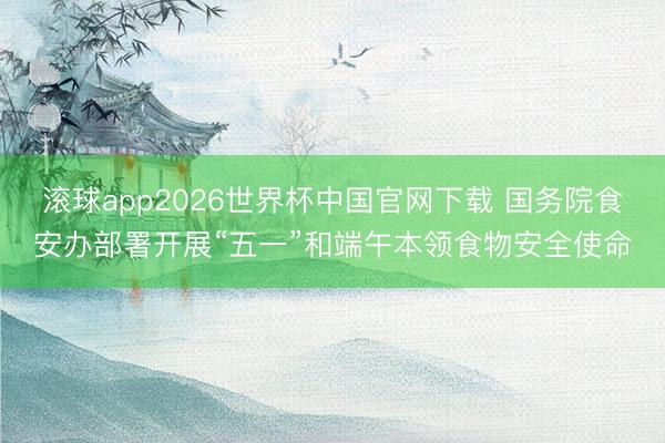 滚球app2026世界杯中国官网下载 国务院食安办部署开展“五一”和端午本领食物安全使命