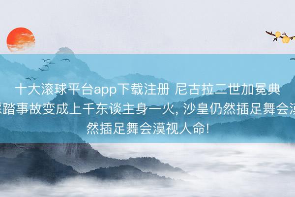 十大滚球平台app下载注册 尼古拉二世加冕典礼出现踩踏事故变成上千东谈主身一火, 沙皇仍然插足舞会漠视人命!