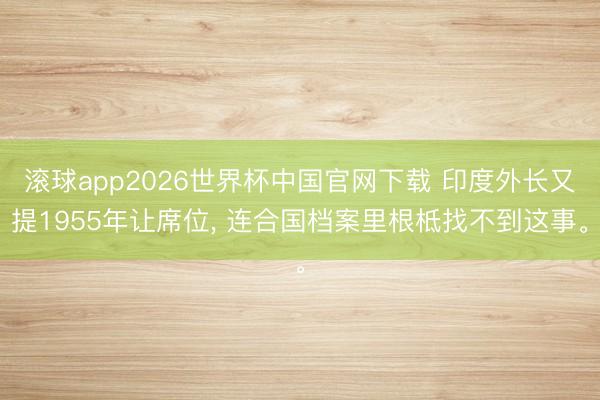 滚球app2026世界杯中国官网下载 印度外长又提1955年让席位， 连合国档案里根柢找不到这事。