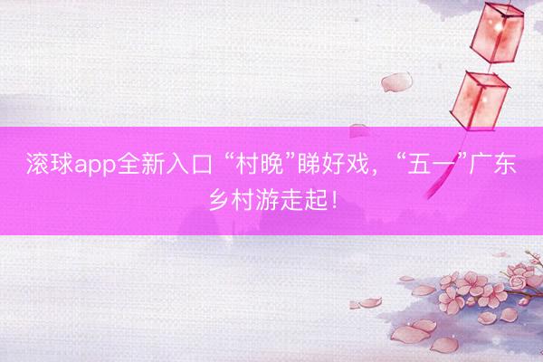 滚球app全新入口 “村晚”睇好戏，“五一”广东乡村游走起！